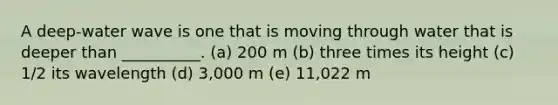 A deep-water wave is one that is moving through water that is deeper than __________. (a) 200 m (b) three times its height (c) 1/2 its wavelength (d) 3,000 m (e) 11,022 m