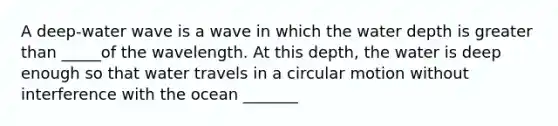 A deep-water wave is a wave in which the water depth is greater than _____of the wavelength. At this depth, the water is deep enough so that water travels in a circular motion without interference with the ocean _______