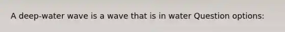 A deep-water wave is a wave that is in water Question options: