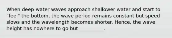 When deep-water waves approach shallower water and start to "feel" the bottom, the wave period remains constant but speed slows and the wavelength becomes shorter. Hence, the wave height has nowhere to go but __________.