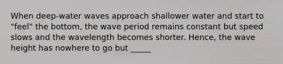 When deep-water waves approach shallower water and start to "feel" the bottom, the wave period remains constant but speed slows and the wavelength becomes shorter. Hence, the wave height has nowhere to go but _____