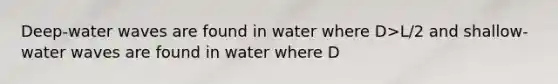 Deep-water waves are found in water where D>L/2 and shallow-water waves are found in water where D<L/20 remember that D represents the water depth and L represents the wave length