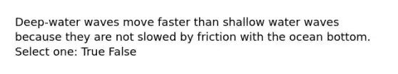 Deep-water waves move faster than shallow water waves because they are not slowed by friction with the ocean bottom. Select one: True False