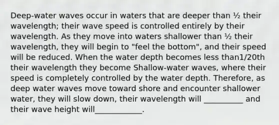 Deep-water waves occur in waters that are deeper than ½ their wavelength; their wave speed is controlled entirely by their wavelength. As they move into waters shallower than ½ their wavelength, they will begin to "feel the bottom", and their speed will be reduced. When the water depth becomes less than1/20th their wavelength they become Shallow-water waves, where their speed is completely controlled by the water depth. Therefore, as deep water waves move toward shore and encounter shallower water, they will slow down, their wavelength will __________ and their wave height will____________.