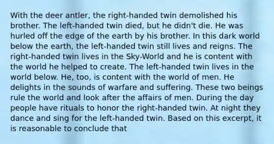 With the deer antler, the right-handed twin demolished his brother. The left-handed twin died, but he didn't die. He was hurled off the edge of the earth by his brother. In this dark world below the earth, the left-handed twin still lives and reigns. The right-handed twin lives in the Sky-World and he is content with the world he helped to create. The left-handed twin lives in the world below. He, too, is content with the world of men. He delights in the sounds of warfare and suffering. These two beings rule the world and look after the affairs of men. During the day people have rituals to honor the right-handed twin. At night they dance and sing for the left-handed twin. Based on this excerpt, it is reasonable to conclude that