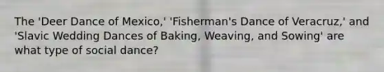 The 'Deer Dance of Mexico,' 'Fisherman's Dance of Veracruz,' and 'Slavic Wedding Dances of Baking, Weaving, and Sowing' are what type of social dance?