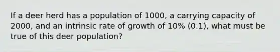 If a deer herd has a population of 1000, a carrying capacity of 2000, and an intrinsic rate of growth of 10% (0.1), what must be true of this deer population?