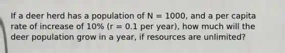 If a deer herd has a population of N = 1000, and a per capita rate of increase of 10% (r = 0.1 per year), how much will the deer population grow in a year, if resources are unlimited?