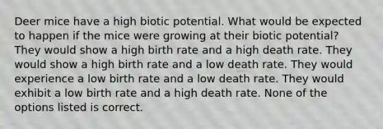 Deer mice have a high biotic potential. What would be expected to happen if the mice were growing at their biotic potential? They would show a high birth rate and a high death rate. They would show a high birth rate and a low death rate. They would experience a low birth rate and a low death rate. They would exhibit a low birth rate and a high death rate. None of the options listed is correct.