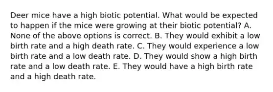 Deer mice have a high biotic potential. What would be expected to happen if the mice were growing at their biotic potential? A. None of the above options is correct. B. They would exhibit a low birth rate and a high death rate. C. They would experience a low birth rate and a low death rate. D. They would show a high birth rate and a low death rate. E. They would have a high birth rate and a high death rate.