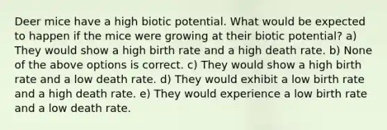 Deer mice have a high biotic potential. What would be expected to happen if the mice were growing at their biotic potential? a) They would show a high birth rate and a high death rate. b) None of the above options is correct. c) They would show a high birth rate and a low death rate. d) They would exhibit a low birth rate and a high death rate. e) They would experience a low birth rate and a low death rate.