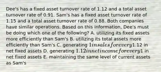 Dee's has a fixed asset turnover rate of 1.12 and a total asset turnover rate of 0.91. Sam's has a fixed asset turnover rate of 1.15 and a total asset turnover rate of 0.88. Both companies have similar operations. Based on this information, Dee's must be doing which one of the following? A. utilizing its fixed assets more efficiently than Sam's B. utilizing its total assets more efficiently than Sam's C. generating 1 in sales for every1.12 in net fixed assets D. generating 1.12 in net income for every1 in net fixed assets E. maintaining the same level of current assets as Sam's