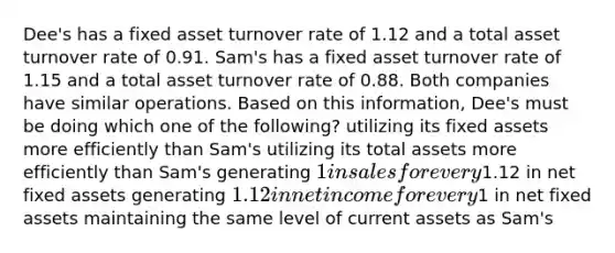 Dee's has a fixed asset turnover rate of 1.12 and a total asset turnover rate of 0.91. Sam's has a fixed asset turnover rate of 1.15 and a total asset turnover rate of 0.88. Both companies have similar operations. Based on this information, Dee's must be doing which one of the following? utilizing its fixed assets more efficiently than Sam's utilizing its total assets more efficiently than Sam's generating 1 in sales for every1.12 in net fixed assets generating 1.12 in net income for every1 in net fixed assets maintaining the same level of current assets as Sam's