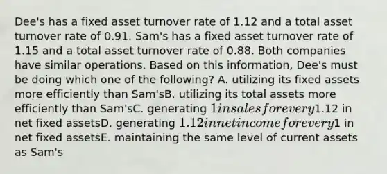 Dee's has a fixed asset turnover rate of 1.12 and a total asset turnover rate of 0.91. Sam's has a fixed asset turnover rate of 1.15 and a total asset turnover rate of 0.88. Both companies have similar operations. Based on this information, Dee's must be doing which one of the following? A. utilizing its fixed assets more efficiently than Sam'sB. utilizing its total assets more efficiently than Sam'sC. generating 1 in sales for every1.12 in net fixed assetsD. generating 1.12 in net income for every1 in net fixed assetsE. maintaining the same level of current assets as Sam's