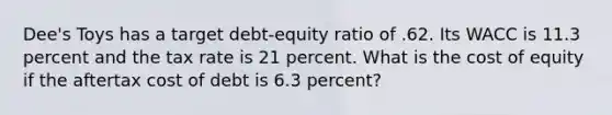 Dee's Toys has a target debt-equity ratio of .62. Its WACC is 11.3 percent and the tax rate is 21 percent. What is the cost of equity if the aftertax cost of debt is 6.3 percent?