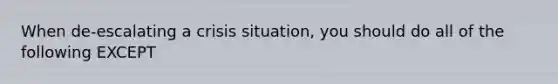 When de-escalating a crisis situation, you should do all of the following EXCEPT