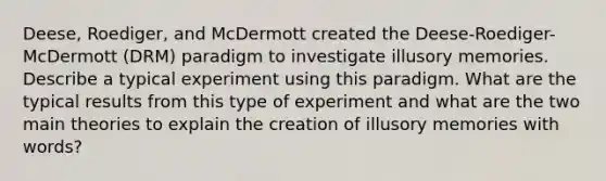 Deese, Roediger, and McDermott created the Deese-Roediger-McDermott (DRM) paradigm to investigate illusory memories. Describe a typical experiment using this paradigm. What are the typical results from this type of experiment and what are the two main theories to explain the creation of illusory memories with words?