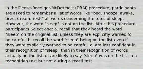 In the Deese-Roediger-McDermott (DRM) procedure, participants are asked to remember a list of words like "bed, snooze, awake, tired, dream, rest," all words concerning the topic of sleep. However, the word "sleep" is not on the list. After this procedure, participants Select one: a. recall that they heard the word "sleep" on the original list, unless they are explicitly warned to be careful. b. recall the word "sleep" being on the list even if they were explicitly warned to be careful. c. are less confident in their recognition of "sleep" than in their recognition of words actually on the list. d. are likely to say "sleep" was on the list in a recognition test but not during a recall test.