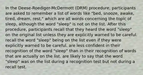 In the Deese-Roediger-McDermott (DRM) procedure, participants are asked to remember a list of words like "bed, snooze, awake, tired, dream, rest," which are all words concerning the topic of sleep, although the word "sleep" is not on the list. After this procedure, participants recall that they heard the word "sleep" on the original list unless they are explicitly warned to be careful. recall the word "sleep" being on the list even if they were explicitly warned to be careful. are less confident in their recognition of the word "sleep" than in their recognition of words that are actually on the list. are likely to say that the word "sleep" was on the list during a recognition test but not during a recall test.