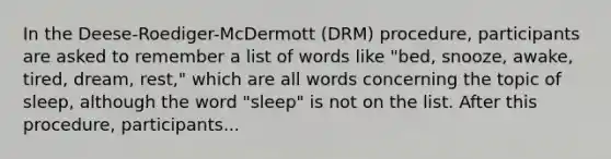 In the Deese-Roediger-McDermott (DRM) procedure, participants are asked to remember a list of words like "bed, snooze, awake, tired, dream, rest," which are all words concerning the topic of sleep, although the word "sleep" is not on the list. After this procedure, participants...