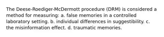 The Deese-Roediger-McDermott procedure (DRM) is considered a method for measuring: a. false memories in a controlled laboratory setting. b. individual differences in suggestibility. c. the misinformation effect. d. traumatic memories.