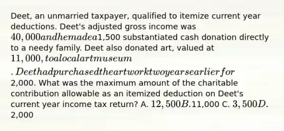 Deet, an unmarried taxpayer, qualified to itemize current year deductions. Deet's adjusted gross income was 40,000 and he made a1,500 substantiated cash donation directly to a needy family. Deet also donated art, valued at 11,000, to a local art museum. Deet had purchased the art work two years earlier for2,000. What was the maximum amount of the charitable contribution allowable as an itemized deduction on Deet's current year income tax return? A. 12,500 B.11,000 C. 3,500 D.2,000