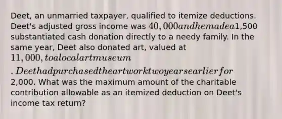 Deet, an unmarried taxpayer, qualified to itemize deductions. Deet's adjusted gross income was 40,000 and he made a1,500 substantiated cash donation directly to a needy family. In the same year, Deet also donated art, valued at 11,000, to a local art museum. Deet had purchased the artwork two years earlier for2,000. What was the maximum amount of the charitable contribution allowable as an itemized deduction on Deet's income tax return?