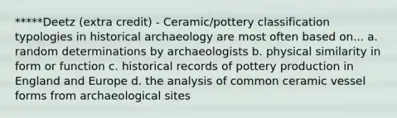 *****Deetz (extra credit) - Ceramic/pottery classification typologies in historical archaeology are most often based on... a. random determinations by archaeologists b. physical similarity in form or function c. historical records of pottery production in England and Europe d. the analysis of common ceramic vessel forms from archaeological sites