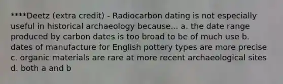 ****Deetz (extra credit) - Radiocarbon dating is not especially useful in historical archaeology because... a. the date range produced by carbon dates is too broad to be of much use b. dates of manufacture for English pottery types are more precise c. organic materials are rare at more recent archaeological sites d. both a and b