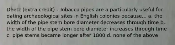 Deetz (extra credit) - Tobacco pipes are a particularly useful for dating archaeological sites in English colonies because... a. the width of the pipe stem bore diameter decreases through time b. the width of the pipe stem bore diameter increases through time c. pipe stems became longer after 1800 d. none of the above