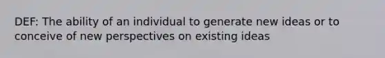 DEF: The ability of an individual to generate new ideas or to conceive of new perspectives on existing ideas