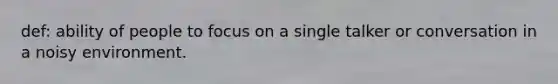 def: ability of people to focus on a single talker or conversation in a noisy environment.