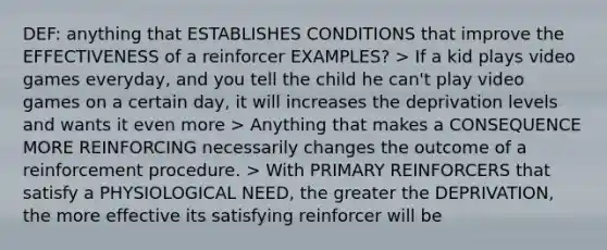 DEF: anything that ESTABLISHES CONDITIONS that improve the EFFECTIVENESS of a reinforcer EXAMPLES? > If a kid plays video games everyday, and you tell the child he can't play video games on a certain day, it will increases the deprivation levels and wants it even more > Anything that makes a CONSEQUENCE MORE REINFORCING necessarily changes the outcome of a reinforcement procedure. > With PRIMARY REINFORCERS that satisfy a PHYSIOLOGICAL NEED, the greater the DEPRIVATION, the more effective its satisfying reinforcer will be