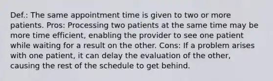 Def.: The same appointment time is given to two or more patients. Pros: Processing two patients at the same time may be more time efficient, enabling the provider to see one patient while waiting for a result on the other. Cons: If a problem arises with one patient, it can delay the evaluation of the other, causing the rest of the schedule to get behind.