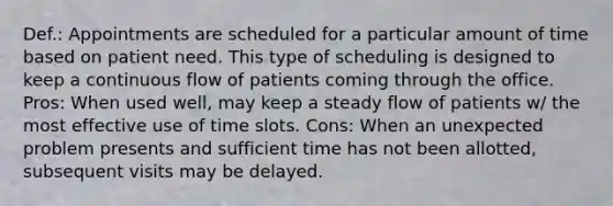 Def.: Appointments are scheduled for a particular amount of time based on patient need. This type of scheduling is designed to keep a continuous flow of patients coming through the office. Pros: When used well, may keep a steady flow of patients w/ the most effective use of time slots. Cons: When an unexpected problem presents and sufficient time has not been allotted, subsequent visits may be delayed.