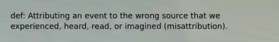 def: Attributing an event to the wrong source that we experienced, heard, read, or imagined (misattribution).