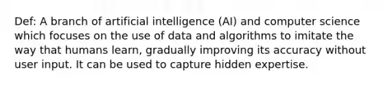 Def: A branch of artificial intelligence (AI) and computer science which focuses on the use of data and algorithms to imitate the way that humans learn, gradually improving its accuracy without user input. It can be used to capture hidden expertise.