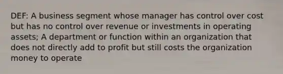 DEF: A business segment whose manager has control over cost but has no control over revenue or investments in operating assets; A department or function within an organization that does not directly add to profit but still costs the organization money to operate