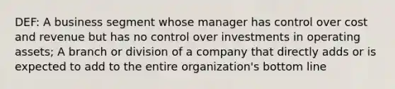 DEF: A business segment whose manager has control over cost and revenue but has no control over investments in operating assets; A branch or division of a company that directly adds or is expected to add to the entire organization's bottom line