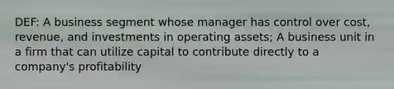 DEF: A business segment whose manager has control over cost, revenue, and investments in operating assets; A business unit in a firm that can utilize capital to contribute directly to a company's profitability