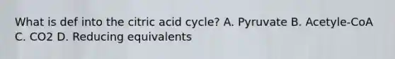 What is def into the citric acid cycle? A. Pyruvate B. Acetyle-CoA C. CO2 D. Reducing equivalents