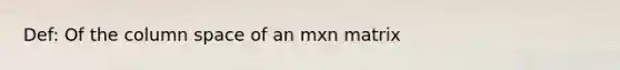 Def: Of the column space of an mxn matrix