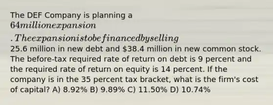 The DEF Company is planning a 64 million expansion. The expansion is to be financed by selling25.6 million in new debt and 38.4 million in new common stock. The before-tax required rate of return on debt is 9 percent and the required rate of return on equity is 14 percent. If the company is in the 35 percent tax bracket, what is the firm's cost of capital? A) 8.92% B) 9.89% C) 11.50% D) 10.74%