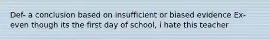 Def- a conclusion based on insufficient or biased evidence Ex- even though its the first day of school, i hate this teacher