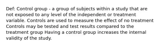 Def: Control group - a group of subjects within a study that are not exposed to any level of the independent or treatment variable. Controls are used to measure the effect of no treatment Controls may be tested and test results compared to the treatment group Having a control group increases the internal validity of the study.