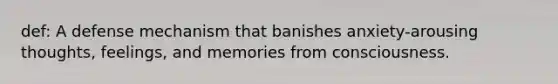 def: A defense mechanism that banishes anxiety-arousing thoughts, feelings, and memories from consciousness.