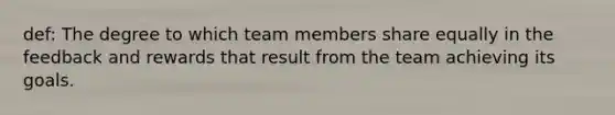 def: The degree to which team members share equally in the feedback and rewards that result from the team achieving its goals.