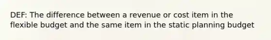 DEF: The difference between a revenue or cost item in the flexible budget and the same item in the static planning budget