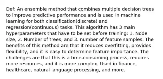 Def: An ensemble method that combines multiple decision trees to improve predictive performance and is used in machine learning for both classification(discrete) and regression(continuous) tasks. This algorithm has 3 main hyperparameters that have to be set before training: 1. Node size, 2. Number of trees, and 3. number of feature samples. The benefits of this method are that it reduces overfitting, provides flexibility, and it is easy to determine feature importance. The challenges are that this is a time-consuming process, requires more resources, and it is more complex. Used in finance, healthcare, natural language processing, and more.