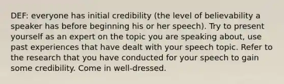 DEF: everyone has initial credibility (the level of believability a speaker has before beginning his or her speech). Try to present yourself as an expert on the topic you are speaking about, use past experiences that have dealt with your speech topic. Refer to the research that you have conducted for your speech to gain some credibility. Come in well-dressed.